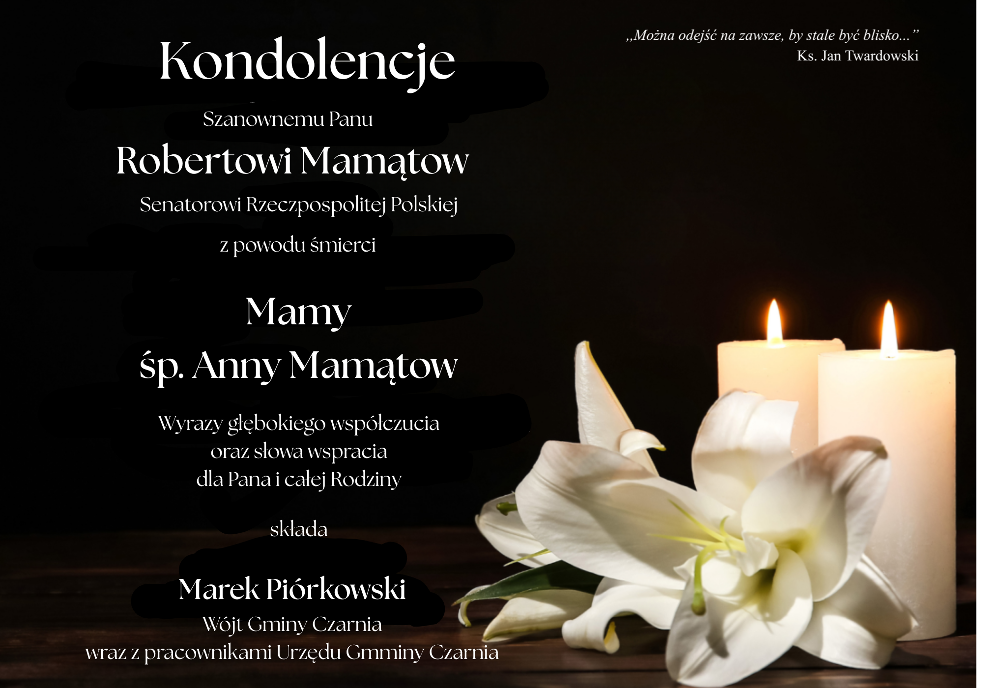 Kondolencje dla Roberta Mamątowa, Senatora Rzeczypospolitej Polskiej, z&nbsp;powodu śmierci Mamy, śp. Anny Mamątow. Wyrazy głębokiego wsp&oacute;łczucia oraz&nbsp;słowa wsparcia dla Pana i&nbsp;całej Rodziny składa Marek Pi&oacute;rkowski, W&oacute;jt Gminy Czarnia, wraz z&nbsp;pracownikami Urzędu Gminy Czarnia. Cytat księdza Jana Twardowskiego: &bdquo;Można odejść na&nbsp;zawsze, by stale być blisko&hellip;&rdquo;.