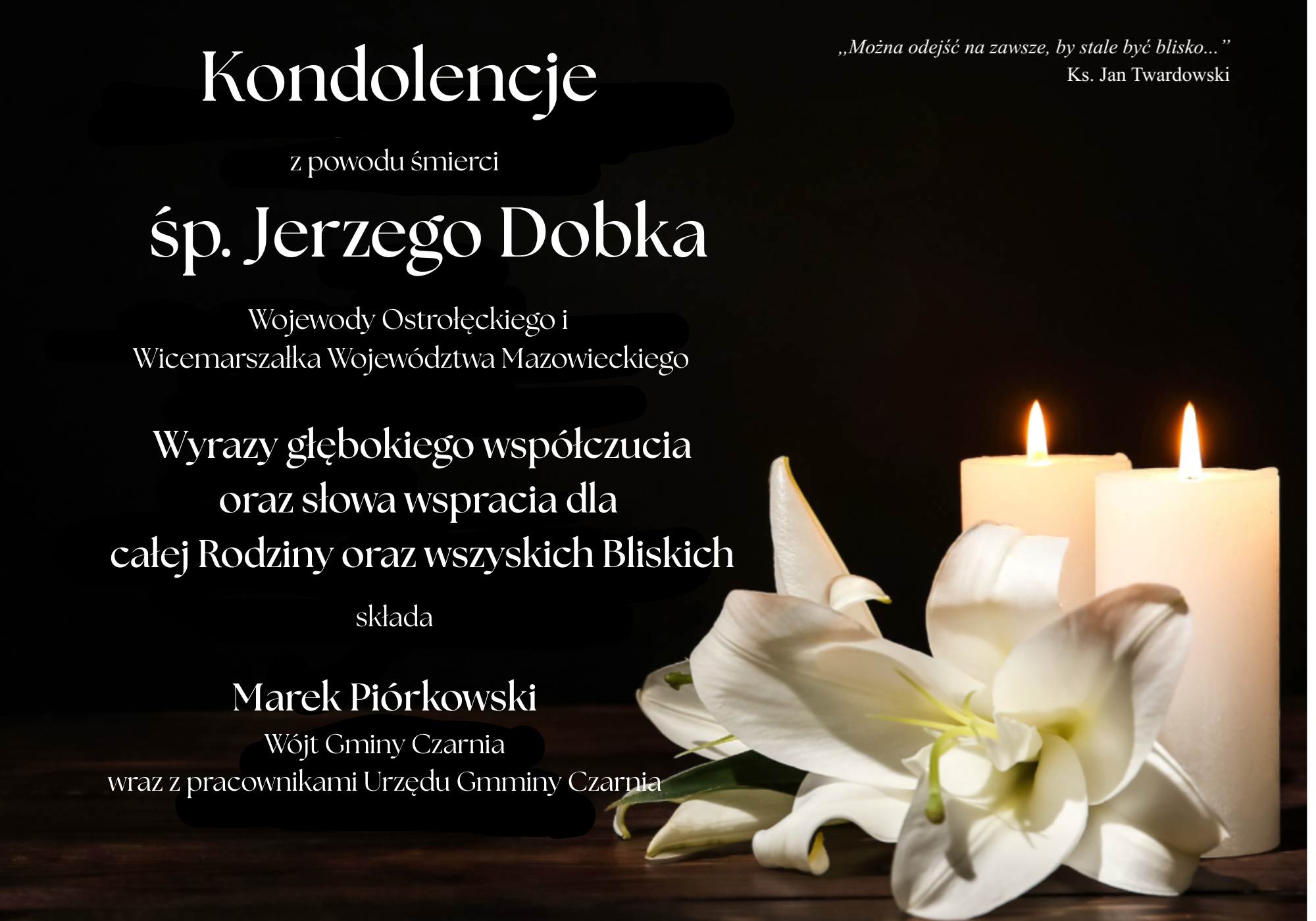 Kondolencje z&nbsp;powodu śmierci śp. Jerzego Dobka, Wojewody Ostrołęckiego i&nbsp;Wicemarszałka Wojew&oacute;dztwa Mazowieckiego. Wyrazy głębokiego wsp&oacute;łczucia oraz&nbsp;słowa wsparcia dla całej Rodziny i&nbsp;wszystkich Bliskich składa Marek Pi&oacute;rkowski, W&oacute;jt Gminy Czarnia, wraz z&nbsp;pracownikami Urzędu Gminy Czarnia. Cytat księdza Jana Twardowskiego: &bdquo;Można odejść na&nbsp;zawsze, by stale być blisko&hellip;&rdquo;.