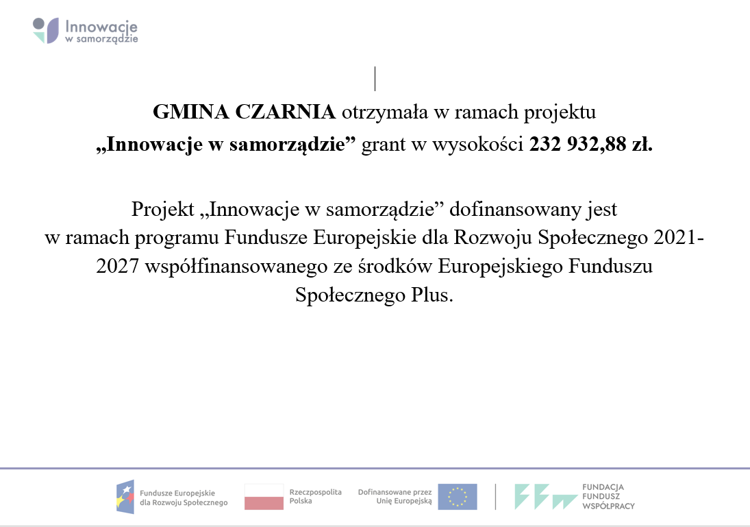 GMINA CZARNIA otrzymała w&nbsp;ramach projektu &bdquo;Innowacje w&nbsp;samorządzie&rdquo; grant w&nbsp;wysokości 232 932,88 zł.  Projekt &bdquo;Innowacje w&nbsp;samorządzie&rdquo; dofinansowany jest  w&nbsp;ramach programu Fundusze Europejskie dla Rozwoju Społecznego 2021-2027 wsp&oacute;łfinansowanego ze środk&oacute;w Europejskiego Funduszu Społecznego Plus.