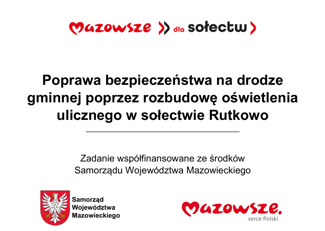 Na terenie gminy Czarnia w&nbsp;miejscowości Rutkowo zrealizowano zadanie pn. &bdquo;Poprawa bezpieczeństwa na&nbsp;drodze gminnej poprzez rozbudowę oświetlenia ulicznego w&nbsp;sołectwie Rutkowo&rdquo;. Wykonawcą zadania była firma GROM Sp. z&nbsp;o.o  Zadanie finansowane ze środk&oacute;w Wojew&oacute;dztwa Mazowieckiego w&nbsp;ramach "Mazowieckiego Instrumentu Aktywizacji Sołectw MAZOWSZE 2026" &ndash; Mazowsze dla sołectw 2026 &ndash; Mazowsze dla sołectw zgodnie z&nbsp;&nbsp;umową Nr W/UMWM-UU/UM/RW/1784/2026 z&nbsp;dnia 30.04.2026 r.  Całkowita wartość zadania &nbsp;wyniosła 33 500,28 zł, w&nbsp;tym: - 15 000,00 zł to kwota dofinansowania ze środk&oacute;w Wojew&oacute;dztwa Mazowieckiego - 18 500,28 zł to środki pochodzące z&nbsp;funduszu sołeckiego wsi Rutkowo  Dziękujemy za wsparcie i&nbsp;wsp&oacute;lnie działamy na&nbsp;rzecz rozwoju naszej gminy!  #Mazowszepomaga #programywsparcia #solidarnośćmazowiec
