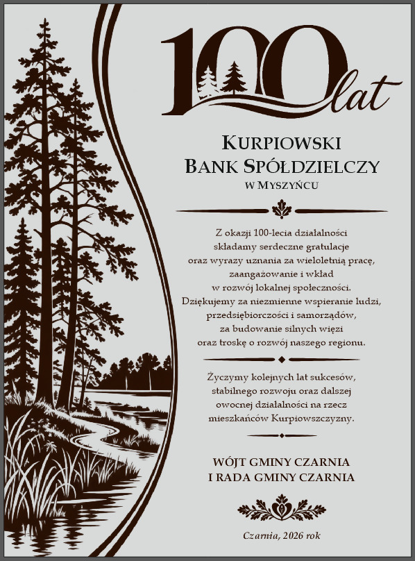 Tabliczka gratulacyjnej z&nbsp;okazji 100-lecia Kurpiowskiego Banku Sp&oacute;łdzielczego w&nbsp;Myszyńcu. W&oacute;jt Gminy Czarnia i&nbsp;Rada Gminy Czarnia składają gratulacje oraz&nbsp;wyrazy uznania za wieloletnią pracę, zaangażowanie i&nbsp;wkład w&nbsp;rozw&oacute;j lokalnej społeczności. Dziękują za wspieranie ludzi, przedsiębiorczości i&nbsp;samorząd&oacute;w, budowanie silnych więzi oraz&nbsp;troskę o&nbsp;rozw&oacute;j regionu. Życzą kolejnych lat sukces&oacute;w, stabilnego rozwoju i&nbsp;dalszej działalności na&nbsp;rzecz mieszkańc&oacute;w Kurpiowszczyzny. Czarnia, 2026 rok. Tabliczkę zdobi grafika kurpiowskiego krajobrazu z&nbsp;lasem i&nbsp;rzeką.