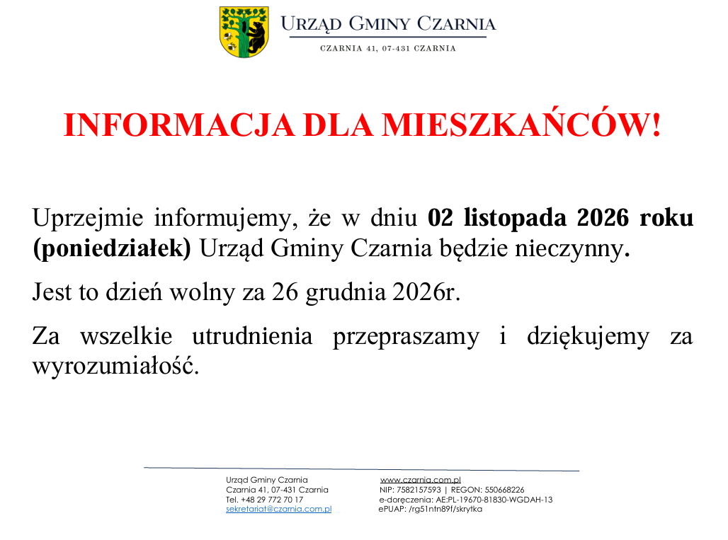    INFORMACJA DLA MIESZKAŃC&Oacute;W!  Uprzejmie informujemy, że&nbsp;w dniu 02 listopada 2026 roku (poniedziałek) Urząd Gminy Czarnia będzie nieczynny. Jest to dzień wolny za 26 grudnia 2026r. Za wszelkie utrudnienia przepraszamy i&nbsp;dziękujemy za wyrozumiałość.