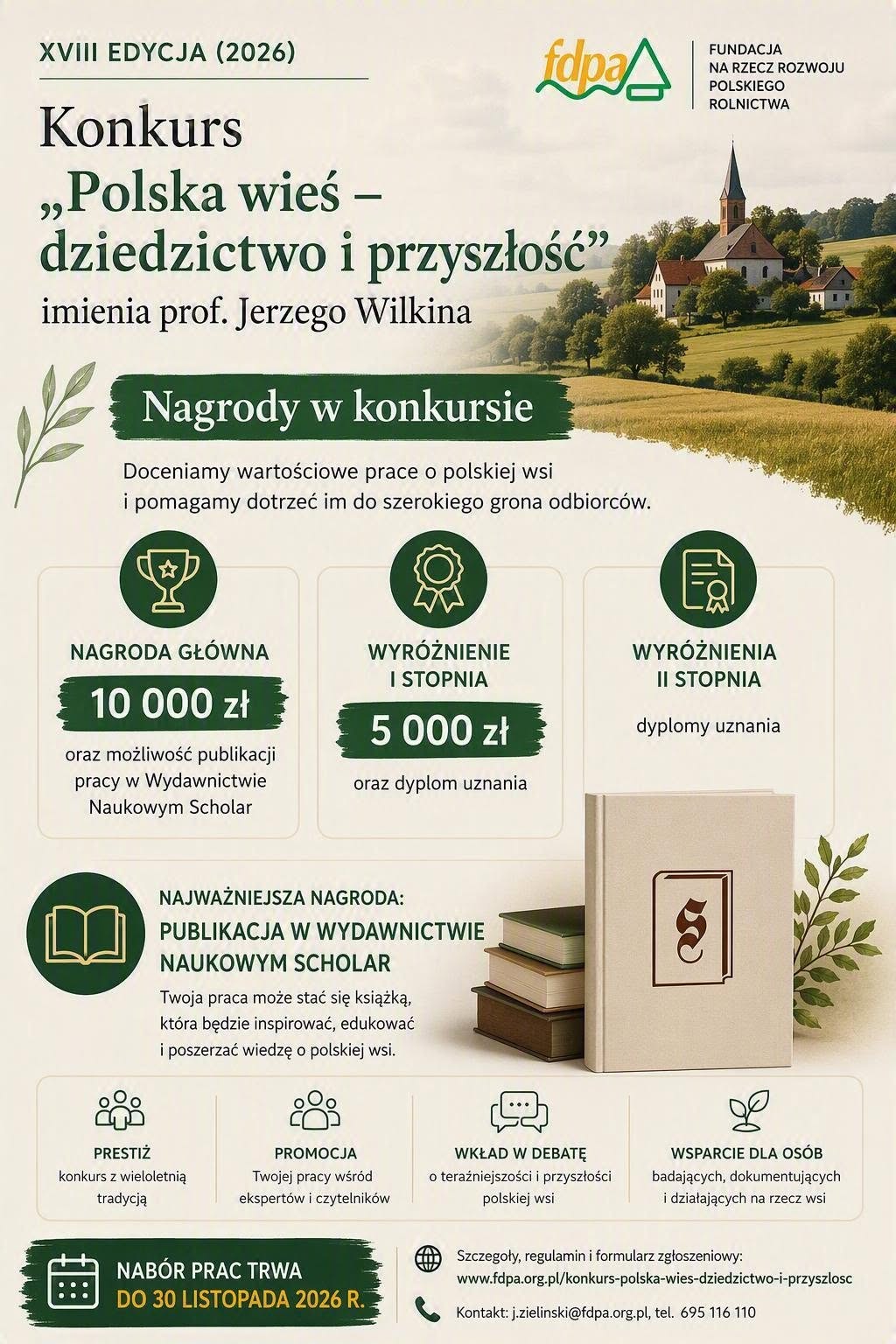 Ruszyła XVIII edycja konkursu &bdquo;Polska wieś &ndash; dziedzictwo i&nbsp;przyszłość&rdquo; imienia Profesora Jerzego Wilkina Fundacja na&nbsp;rzecz Rozwoju Polskiego Rolnictwa (FDPA) we wsp&oacute;łpracy z&nbsp;Wydawnictwem Naukowym Scholar ogłosiła XVIII edycję og&oacute;lnopolskiego konkursu &bdquo;Polska wieś &ndash; dziedzictwo i&nbsp;przyszłość&rdquo; imienia Profesora Jerzego Wilkina. Konkurs organizowany jest od wielu lat z&nbsp;myślą o&nbsp;promowaniu wiedzy o&nbsp;polskim rolnictwie, obszarach wiejskich i&nbsp;dziedzictwie kulturowym polskiej wsi oraz&nbsp;wzbogacaniu debaty publicznej na&nbsp;temat jej rozwoju.  Do udziału zaproszone są osoby zajmujące się tematyką wsi, rolnictwa, dziedzictwa kulturowego, rozwoju lokalnego i&nbsp;społecznego, a&nbsp;także regionaliści, badacze, studenci, doktoranci oraz&nbsp;wszyscy autorzy prac poświęconych problematyce obszar&oacute;w wiejskich.  Zakres tematyczny konkursu Do konkursu można zgłaszać między innymi: &bull;	prace naukowe, w&nbsp;tym rozprawy doktorskie, &bull;	prace popularnonaukowe, &bull;	opracowania prezentujące inspirujące i&nbsp;innowacyjne spojrzenie na&nbsp;problematykę rozwoju obszar&oacute;w wiejskich, &bull;	publikacje dokumentujące dziedzictwo kulturowe wsi, &bull;	monografie miejscowości, &bull;	pamiętniki i&nbsp;wspomnienia, &bull;	archiwalne zbiory fotografii, &bull;	opisy lokalnych inicjatyw i&nbsp;działań społecznych, &bull;	prace prezentujące przykłady sukces&oacute;w rozwojowych polskiej wsi.  Cel konkursu Ideą konkursu jest promowanie wartości polskiej wsi, zachowanie pamięci o&nbsp;jej dziedzictwie kulturowym oraz&nbsp;wspieranie dyskusji o&nbsp;wyzwaniach i&nbsp;szansach rozwoju obszar&oacute;w wiejskich. Konkurs od lat stanowi ważne forum prezentacji wartościowych badań, publikacji i&nbsp;inicjatyw związanych z&nbsp;polską wsią.  Organizator i&nbsp;partner Organizatorem konkursu jest Fundacja na&nbsp;rzecz Rozwoju Polskiego Rolnictwa z&nbsp;siedzibą w&nbsp;Warszawie. Partnerem konkursu jest Wydawnictwo Naukowe Scholar.  Nagrody Kapituła Konkursu wybierze najlepszą spośr&oacute;d nadesłanych prac oraz&nbsp;przyzna dwa wyr&oacute;żnienia. Nagrodą gł&oacute;wną jest możliwość wydania pracy w&nbsp;Wydawnictwie naukowych Scholar oraz&nbsp;nagroda pieniężna w&nbsp;wysokości 10 000 zł.  Gdzie znaleźć szczeg&oacute;ły? Szczeg&oacute;łowe informacje, regulamin konkursu oraz&nbsp;dokumenty zgłoszeniowe dostępne są na&nbsp;stronie internetowej Fundacji na&nbsp;rzecz Rozwoju Polskiego Rolnictwa. Więcej informacji: https://www.fdpa.org.pl/konkurs-polska-wies-dziedzictwo-i-przyszlosc 