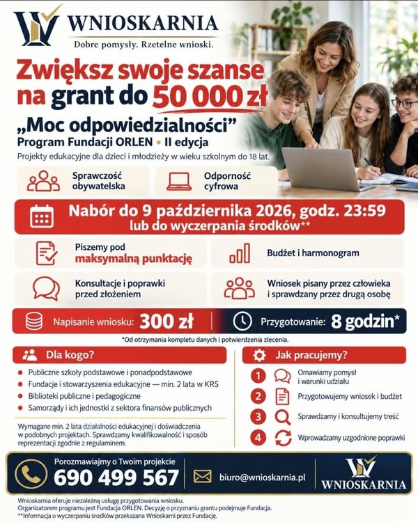 Do 50 000 zł na&nbsp;projekty edukacyjne dla dzieci i&nbsp;młodzieży! Prowadzicie fundację, stowarzyszenie, szkołę lub&nbsp;bibliotekę? Macie pomysł na&nbsp;warsztaty, młodzieżowe debaty, naukę rozpoznawania dezinformacji albo&nbsp;działania zachęcające młodych ludzi do aktywności społecznej? Warto sprawdzić II edycję programu &bdquo;Moc odpowiedzialności&rdquo; Fundacji ORLEN! ???? Program wspiera projekty dla dzieci i&nbsp;młodzieży w&nbsp;wieku szkolnym, kt&oacute;re nie ukończyły 18 lat, w&nbsp;dw&oacute;ch obszarach: ???? Sprawczość obywatelska &mdash; wsp&oacute;łpraca, dialog, podejmowanie decyzji, inicjatywy młodzieżowe i&nbsp;zaangażowanie w&nbsp;życie lokalnej społeczności. ???? Odporność cyfrowa &mdash; rozpoznawanie manipulacji i&nbsp;fałszywych informacji, ocena wiarygodności źr&oacute;deł oraz&nbsp;świadome korzystanie z&nbsp;nowych technologii, w&nbsp;tym AI. ???? Maksymalny grant: 50 000 zł. ???? Nab&oacute;r do 9 października 2026 r., godz. 23:59. Z informacji przekazanej nam przez Fundację wynika, że&nbsp;może zakończyć się wcześniej po wyczerpaniu środk&oacute;w. Kto może aplikować? ✅ Publiczne szkoły podstawowe i&nbsp;ponadpodstawowe. ✅ Fundacje i&nbsp;stowarzyszenia zajmujące się edukacją, zarejestrowane w&nbsp;KRS od minimum 2 lat. ✅ Biblioteki publiczne i&nbsp;pedagogiczne. ✅ Samorządy oraz&nbsp;ich jednostki należące do sektora finans&oacute;w publicznych. Regulamin wymaga r&oacute;wnież co najmniej 2 lat działalności edukacyjnej i&nbsp;doświadczenia w&nbsp;podobnych projektach. Przed rozpoczęciem wsp&oacute;łpracy sprawdzamy warunki udziału oraz&nbsp;spos&oacute;b reprezentacji wnioskodawcy. ✍️ Wnioskarnia pomoże Wam przygotować wniosek! Piszemy pod maksymalną punktację: analizujemy kryteria konkursu i&nbsp;dopracowujemy pomysł, opis działań, budżet, harmonogram oraz&nbsp;rezultaty projektu. Zesp&oacute;ł omawia koncepcję, jedna osoba przygotowuje wniosek, a&nbsp;druga go sprawdza. Konsultujemy z&nbsp;Wami treść i&nbsp;wprowadzamy uzgodnione poprawki przed złożeniem. Możecie porozmawiać z&nbsp;nami telefonicznie, a&nbsp;zasady wsp&oacute;łpracy określamy w&nbsp;umowie. ???? Koszt przygotowania wniosku: 300 zł. ⏱ Czas przygotowania: 8 godzin od otrzymania kompletu danych i&nbsp;potwierdzenia zlecenia. ???? Napiszcie, jaką organizację reprezentujecie, w&nbsp;jakiej miejscowości działacie i&nbsp;jaki macie pomysł. Sprawdzimy, czy&nbsp;pasuje do programu! ???? 690 499 567 ✉️ [biuro@wnioskarnia.pl](mailto:biuro@wnioskarnia.pl) ???? Możecie też napisać do Wnioskarni na&nbsp;Messengerze. Znacie organizację, kt&oacute;rej przyda się taka możliwość? Udostępnijcie jej ten post! ???? Wnioskarnia oferuje niezależną usługę przygotowania wniosku. Organizatorem programu i&nbsp;podmiotem decydującym o&nbsp;przyznaniu grantu jest Fundacja ORLEN. #Wnioskarnia #Dotacje #NGO #MocOdpowiedzialności
