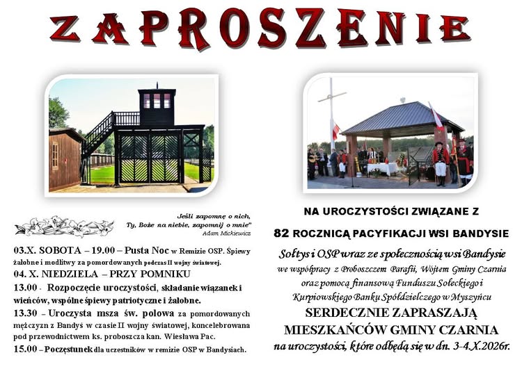 Zaproszenie na&nbsp;uroczystości związane z&nbsp;82. rocznicą pacyfikacji wsi Bandysie, organizowane 3 i&nbsp;4 października 2026 roku. W sobotę 3 października o&nbsp;godzinie 19:00 w&nbsp;remizie OSP odbędzie się &bdquo;Pusta Noc&rdquo; &ndash; śpiewy żałobne i&nbsp;modlitwy za osoby zamordowane podczas II wojny światowej. W niedzielę 4 października o&nbsp;godzinie 13:00 przy pomniku nastąpi rozpoczęcie uroczystości, składanie kwiat&oacute;w i&nbsp;wieńc&oacute;w oraz&nbsp;wsp&oacute;lne śpiewy patriotyczne i&nbsp;żałobne. O godzinie 13:30 zostanie odprawiona polowa msza święta za zamordowanych mieszkańc&oacute;w Bandysia, a&nbsp;o 15:00 odbędzie się poczęstunek w&nbsp;remizie OSP. Na plakacie znajdują się zdjęcia miejsca pamięci oraz&nbsp;ołtarza polowego. Organizatorzy serdecznie zapraszają mieszkańc&oacute;w Gminy Czarnia.