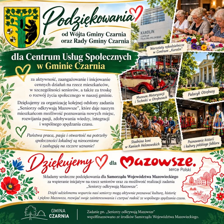 Plansza z&nbsp;podziękowaniami od W&oacute;jta Gminy Czarnia i&nbsp;Rady Gminy Czarnia dla Centrum Usług Społecznych w&nbsp;Gminie Czarnia za aktywność, zaangażowanie oraz&nbsp;działania na&nbsp;rzecz mieszkańc&oacute;w, szczeg&oacute;lnie senior&oacute;w. Podziękowania dotyczą organizacji kolejnej odsłony zadania &bdquo;Seniorzy odkrywają Mazowsze&rdquo;, umożliwiającego mieszkańcom poznawanie nowych miejsc, rozwijanie zainteresowań, zdobywanie wiedzy i&nbsp;wsp&oacute;lną integrację. Podziękowano r&oacute;wnież Samorządowi Wojew&oacute;dztwa Mazowieckiego za wsparcie inicjatywy. Zadanie wsp&oacute;łfinansowano ze środk&oacute;w Samorządu Wojew&oacute;dztwa Mazowieckiego. Po prawej stronie znajdują się zdjęcia z&nbsp;wyjazdu: warsztaty rękodzielnicze w&nbsp;Centrum &bdquo;Karolin&rdquo;, Muzeum Motoryzacji i&nbsp;Techniki w&nbsp;Otrębusach, Pałacyk Otrębusy, przejazd bryczką w&nbsp;stadninie koni w&nbsp;Kaniach Helenowskich oraz&nbsp;prezentacja polskiego folkloru.