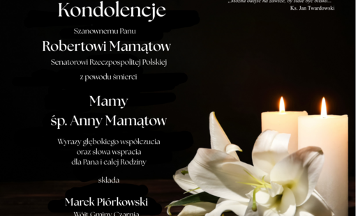 Kondolencje dla Roberta Mamątowa, Senatora Rzeczypospolitej Polskiej, z powodu śmierci Mamy, śp. Anny Mamątow. Wyrazy głębokiego współczucia oraz słowa wsparcia dla Pana i całej Rodziny składa Marek Piórkowski, Wójt Gminy Czarnia, wraz z pracownikami Urzędu Gminy Czarnia. Cytat księdza Jana Twardowskiego: „Można odejść na zawsze, by stale być blisko…”.