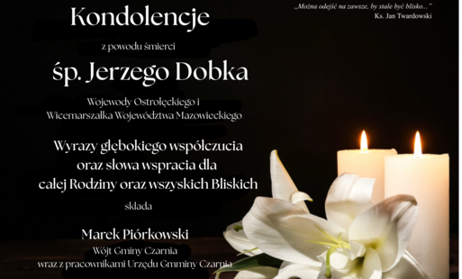 Kondolencje z powodu śmierci śp. Jerzego Dobka, Wojewody Ostrołęckiego i Wicemarszałka Województwa Mazowieckiego. Wyrazy głębokiego współczucia oraz słowa wsparcia dla całej Rodziny i wszystkich Bliskich składa Marek Piórkowski, Wójt Gminy Czarnia, wraz z pracownikami Urzędu Gminy Czarnia. Cytat księdza Jana Twardowskiego: „Można odejść na zawsze, by stale być blisko…”.