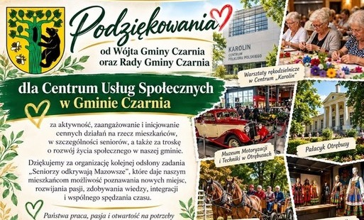 Plansza z podziękowaniami od Wójta Gminy Czarnia i Rady Gminy Czarnia dla Centrum Usług Społecznych w Gminie Czarnia za aktywność, zaangażowanie oraz działania na rzecz mieszkańców, szczególnie seniorów. Podziękowania dotyczą organizacji kolejnej odsłony zadania „Seniorzy odkrywają Mazowsze”, umożliwiającego mieszkańcom poznawanie nowych miejsc, rozwijanie zainteresowań, zdobywanie wiedzy i wspólną integrację. Podziękowano również Samorządowi Województwa Mazowieckiego za wsparcie inicjatywy. Zadanie współfinansowano ze środków Samorządu Województwa Mazowieckiego. Po prawej stronie znajdują się zdjęcia z wyjazdu: warsztaty rękodzielnicze w Centrum „Karolin”, Muzeum Motoryzacji i Techniki w Otrębusach, Pałacyk Otrębusy, przejazd bryczką w stadninie koni w Kaniach Helenowskich oraz prezentacja polskiego folkloru.