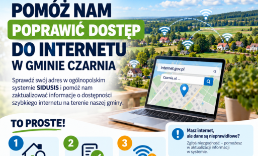 ???? **Pomóż nam sprawdzić dostępność internetu w Gminie Czarnia!**  Drodzy Mieszkańcy,  zwracamy się z prośbą o pomoc w aktualizacji informacji dotyczących dostępu do szybkiego internetu na terenie naszej gminy.  Na stronie **internet.gov.pl** działa publiczny system SIDUSIS, w którym można sprawdzić, jacy operatorzy deklarują dostęp do internetu pod konkretnym adresem oraz czy w danej lokalizacji planowane są inwestycje.  ???? Prosimy mieszkańców o wejście na **https://internet.gov.pl/** i sprawdzenie swojego adresu.  W szczególności prosimy o zwrócenie uwagi:  ✅ czy pod wskazanym adresem prawidłowo pokazano dostępność internetu,  ✅ czy wymienieni operatorzy rzeczywiście mogą podłączyć usługę,  ✅ czy parametry dostępnego internetu odpowiadają rzeczywistości,  ✅ czy widoczna jest planowana inwestycja.  Jeżeli danych brakuje lub są niezgodne ze stanem faktycznym, po zalogowaniu można je **zweryfikować i zgłosić niezgodność**.  Jeżeli pod Twoim adresem nie ma szybkiego internetu albo obecne łącze jest niewystarczające, możesz również **zgłosić zapotrzebowanie na szybki internet**.  ???? Jak to zrobić?  1️⃣ Wejdź na **internet.gov.pl**.  2️⃣ Wyszukaj swój adres.  3️⃣ Sprawdź informacje o dostępności internetu.  4️⃣ Jeśli dane są nieprawidłowe – wybierz możliwość ich weryfikacji.  5️⃣ Jeśli potrzebujesz lepszego dostępu do internetu – zaloguj się do Panelu Obywatelskiego i zgłoś zapotrzebowanie.  ???? Do samego sprawdzenia adresu nie trzeba się logować. Logowanie jest potrzebne do dokonania zgłoszenia.  **Dlaczego to ważne?**  Rzetelne informacje o miejscach, w których nadal brakuje szybkiego i stabilnego internetu, pomagają lepiej określić skalę problemu. Dane te mogą być wykorzystywane przy analizowaniu potrzeb mieszkańców, planowaniu rozwoju sieci oraz rozmowach z operatorami i instytucjami odpowiedzialnymi za rozwój infrastruktury szerokopasmowej.  Dlatego szczególnie zachęcamy do udziału mieszkańców miejscowości i przysiółków, w których dostęp do internetu jest utrudniony.  ???? **Sprawdź swój adres: https://internet.gov.pl/**  Każde prawidłowo zgłoszone miejsce pomoże nam lepiej pokazać, gdzie dostęp do szybkiego internetu wymaga poprawy.  **Gmina Czarnia**