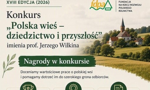 Ruszyła XVIII edycja konkursu „Polska wieś – dziedzictwo i przyszłość” imienia Profesora Jerzego Wilkina Fundacja na rzecz Rozwoju Polskiego Rolnictwa (FDPA) we współpracy z Wydawnictwem Naukowym Scholar ogłosiła XVIII edycję ogólnopolskiego konkursu „Polska wieś – dziedzictwo i przyszłość” imienia Profesora Jerzego Wilkina. Konkurs organizowany jest od wielu lat z myślą o promowaniu wiedzy o polskim rolnictwie, obszarach wiejskich i dziedzictwie kulturowym polskiej wsi oraz wzbogacaniu debaty publicznej na temat jej rozwoju.  Do udziału zaproszone są osoby zajmujące się tematyką wsi, rolnictwa, dziedzictwa kulturowego, rozwoju lokalnego i społecznego, a także regionaliści, badacze, studenci, doktoranci oraz wszyscy autorzy prac poświęconych problematyce obszarów wiejskich.  Zakres tematyczny konkursu Do konkursu można zgłaszać między innymi: •	prace naukowe, w tym rozprawy doktorskie, •	prace popularnonaukowe, •	opracowania prezentujące inspirujące i innowacyjne spojrzenie na problematykę rozwoju obszarów wiejskich, •	publikacje dokumentujące dziedzictwo kulturowe wsi, •	monografie miejscowości, •	pamiętniki i wspomnienia, •	archiwalne zbiory fotografii, •	opisy lokalnych inicjatyw i działań społecznych, •	prace prezentujące przykłady sukcesów rozwojowych polskiej wsi.  Cel konkursu Ideą konkursu jest promowanie wartości polskiej wsi, zachowanie pamięci o jej dziedzictwie kulturowym oraz wspieranie dyskusji o wyzwaniach i szansach rozwoju obszarów wiejskich. Konkurs od lat stanowi ważne forum prezentacji wartościowych badań, publikacji i inicjatyw związanych z polską wsią.  Organizator i partner Organizatorem konkursu jest Fundacja na rzecz Rozwoju Polskiego Rolnictwa z siedzibą w Warszawie. Partnerem konkursu jest Wydawnictwo Naukowe Scholar.  Nagrody Kapituła Konkursu wybierze najlepszą spośród nadesłanych prac oraz przyzna dwa wyróżnienia. Nagrodą główną jest możliwość wydania pracy w Wydawnictwie naukowych Scholar oraz nagroda pieniężna w wysokości 10 000 zł.  Gdzie znaleźć szczegóły? Szczegółowe informacje, regulamin konkursu oraz dokumenty zgłoszeniowe dostępne są na stronie internetowej Fundacji na rzecz Rozwoju Polskiego Rolnictwa. Więcej informacji: https://www.fdpa.org.pl/konkurs-polska-wies-dziedzictwo-i-przyszlosc 