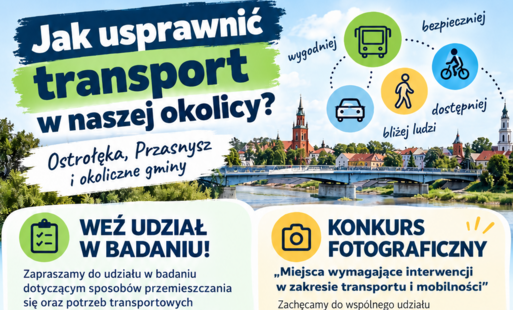 Szanowni Państwo, Drodzy Rodzice,  zapraszamy do udziału w badaniu dotyczącym sposobów przemieszczania się oraz potrzeb transportowych mieszkańców w Ostrołęce, Przasnyszu i okolicznych gminach. Państwa opinie pomogą lepiej zrozumieć codzienne wyzwania związane z poruszaniem się i zaplanować rozwiązania odpowiadające na rzeczywiste potrzeby mieszkańców.  Ankieta jest dostępna do 31.10.2026 pod linkiem: https://forms.cloud.microsoft/e/hFq5a4khy4  Jej wypełnienie to niewięcej niż 10 minut.  Jednocześnie zachęcamy do wspólnego udziału z dziećmi w konkursie fotograficznym „Miejsca wymagające interwencji w zakresie transportu i mobilności”.  Na autorów trzech najlepszych prac czekają nagrody rzeczowe o łącznej wartości 1500 zł.  Termin nadsyłania zgłoszeń: 31.10.2026 r.  Regulamin konkursu i formularz zgłoszeniowy dostępne są na stronie: https://www.ostroleka.pl/aktualnosci/a/masz_w_okolicy_miejsce_ktore_wymaga_zmiany_pokaz_je_na_zdjeciu  Dziękujemy za zaangażowanie i zachęcamy do wspólnego działania na rzecz bardziej bezpiecznego, dostępnego i przyjaznego systemu transportowego dla wszystkich mieszkańców.  Ankieta i konkurs realizowane są w ramach opracowania Planu Zrównoważonej Mobilności Miejskiej (SUMP) dla Ostrołęckiego Obszaru Strategicznej Interwencji.